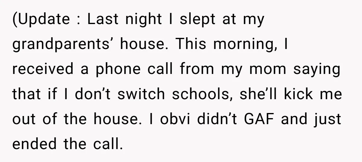 (Update : Last night I slept at my grandparents’ house. This morning, I received a phone call from my mom saying that if I don’t switch schools, she’ll kick me...