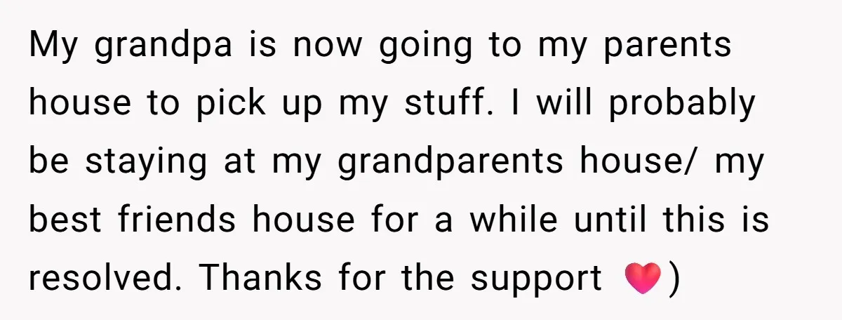 My grandpa is now going to my parents house to pick up my stuff. I will probably be staying at my grandparents house/ my best friends house for a while...