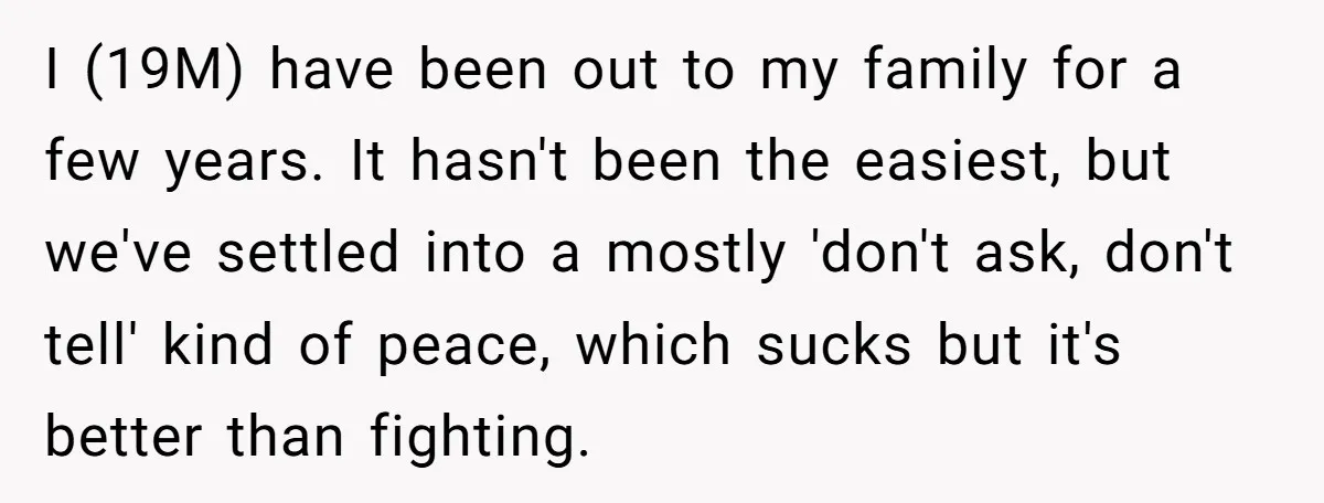 I (19M) have been out to my family for a few years. It hasn't been the easiest, but we've settled into a mostly 'don't ask, don't tell' kind of peace,...