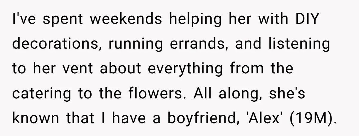 I've spent weekends helping her with DIY decorations, running errands, and listening to her vent about everything from the catering to the flowers. All along, she's known that I have...