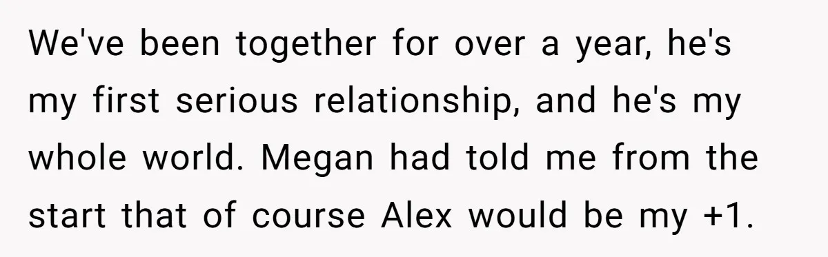 We've been together for over a year, he's my first serious relationship, and he's my whole world. Megan had told me from the start that of course Alex would be...