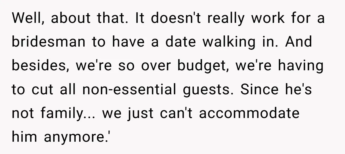 Well, about that. It doesn't really work for a bridesman to have a date walking in. And besides, we're so over budget, we're having to cut all non-essential guests. Since...