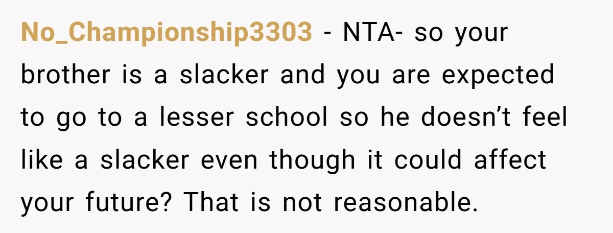 No_Championship3303 − NTA- so your brother is a slacker and you are expected to go to a lesser school so he doesn’t feel like a slacker even though it could...