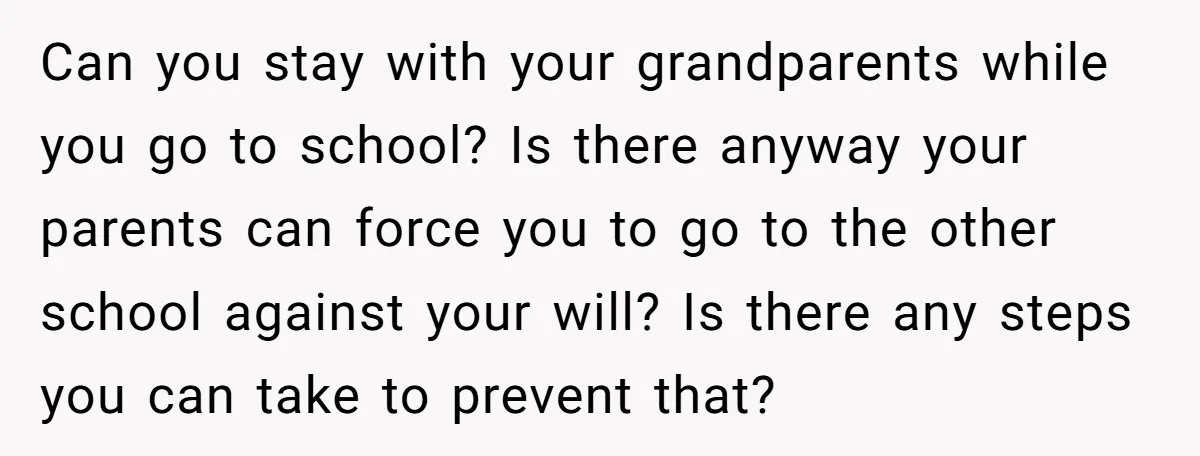 Can you stay with your grandparents while you go to school? Is there anyway your parents can force you to go to the other school against your will? Is there...