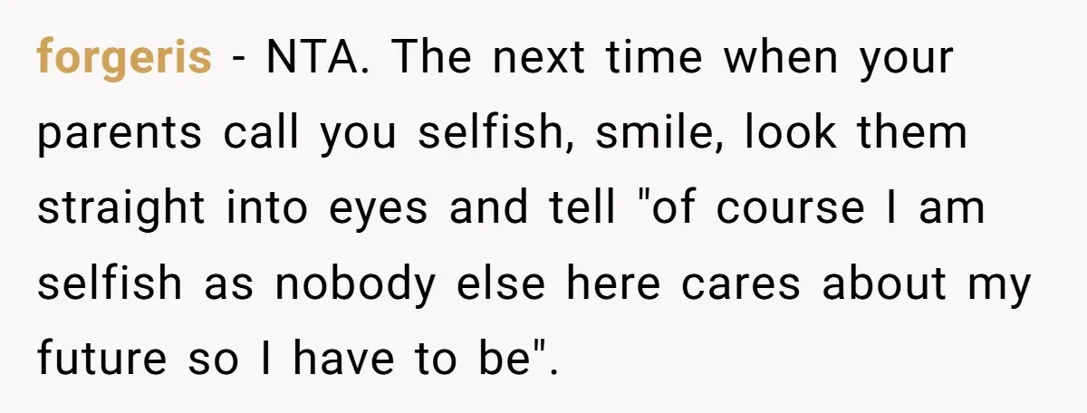 forgeris − NTA. The next time when your parents call you selfish, smile, look them straight into eyes and tell "of course I am selfish as nobody else here cares...