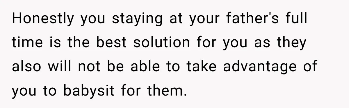 Honestly you staying at your father's full time is the best solution for you as they also will not be able to take advantage of you to babysit for them.