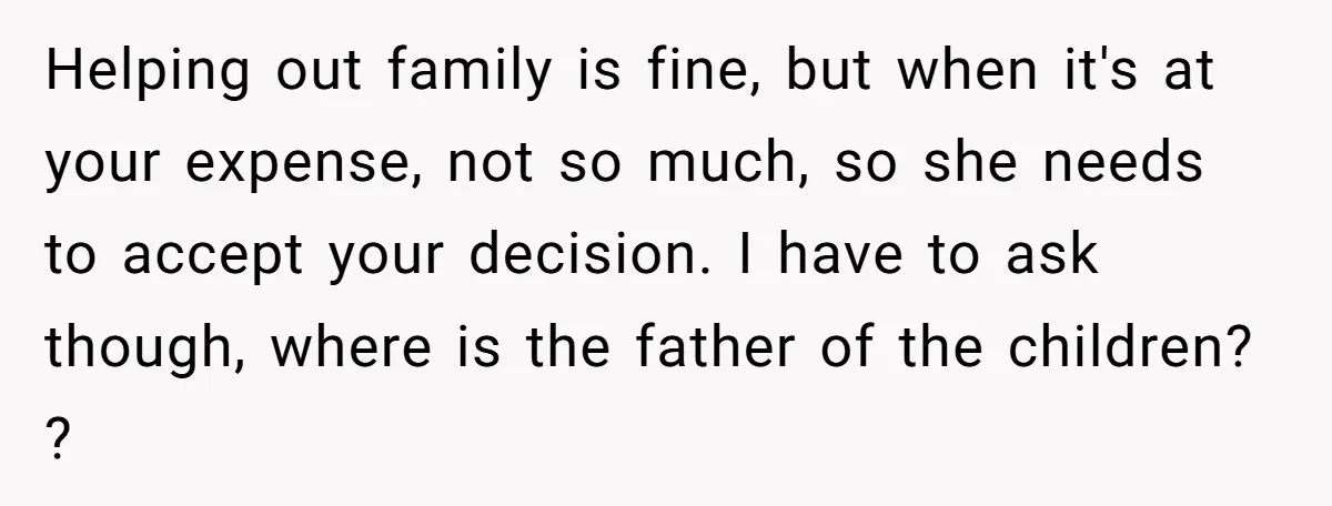 Helping out family is fine, but when it's at your expense, not so much, so she needs to accept your decision. I have to ask though, where is the father...