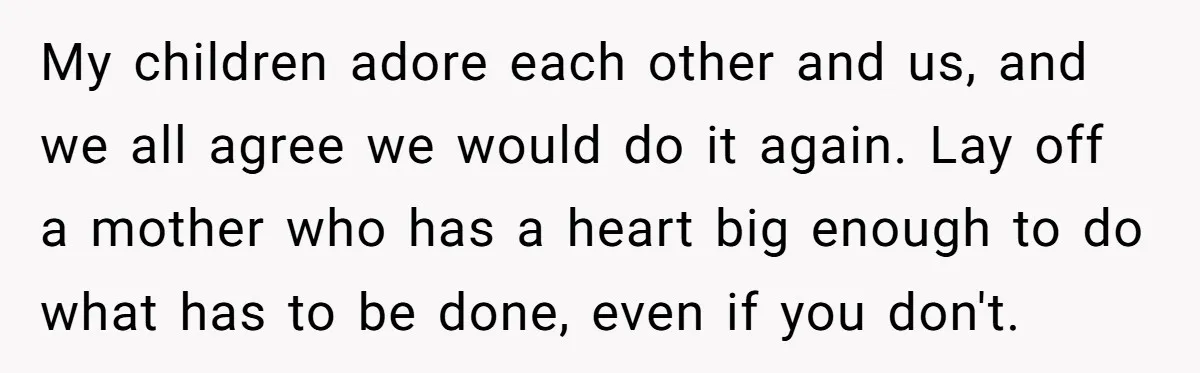 My children adore each other and us, and we all agree we would do it again. Lay off a mother who has a heart big enough to do what has...