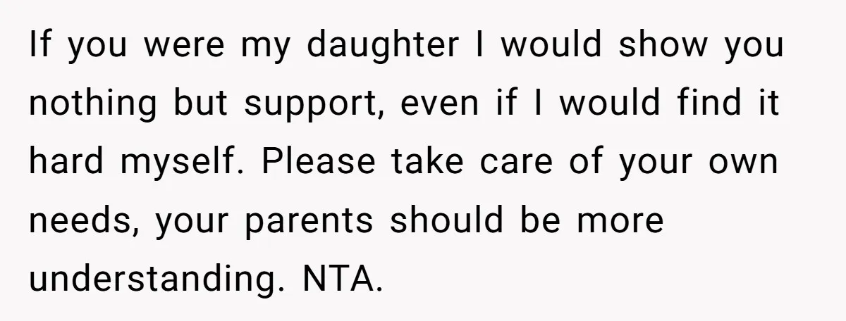 If you were my daughter I would show you nothing but support, even if I would find it hard myself. Please take care of your own needs, your parents should...