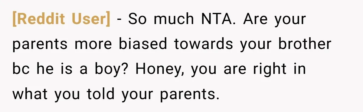 [Reddit User] − So much NTA. Are your parents more biased towards your brother bc he is a boy? Honey, you are right in what you told your parents.