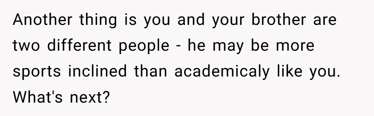 Another thing is you and your brother are two different people - he may be more sports inclined than academicaly like you. What's next?