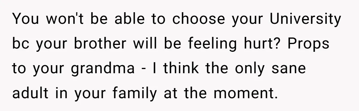 You won't be able to choose your University bc your brother will be feeling hurt? Props to your grandma - I think the only sane adult in your family at...