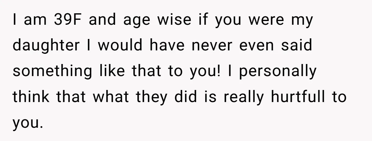 I am 39F and age wise if you were my daughter I would have never even said something like that to you! I personally think that what they did is...