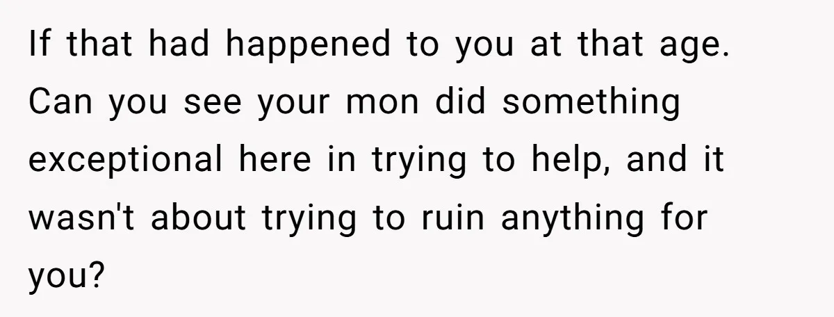 If that had happened to you at that age. Can you see your mon did something exceptional here in trying to help, and it wasn't about trying to ruin anything...