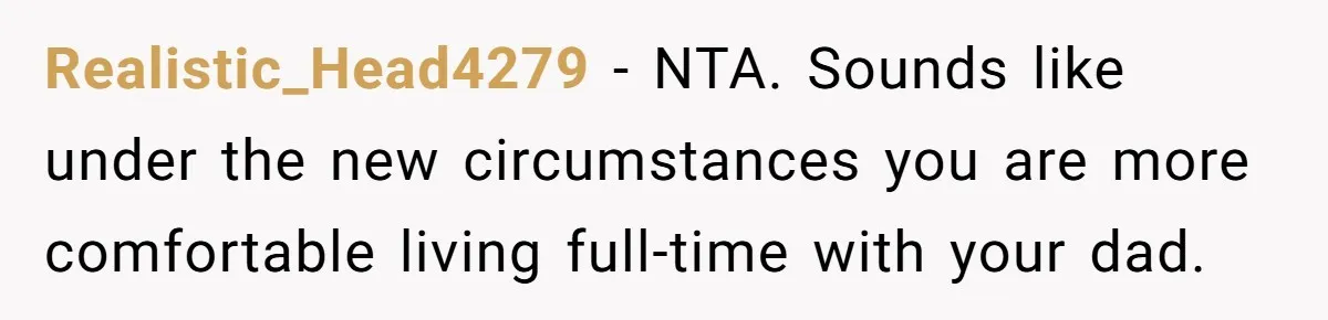 Realistic_Head4279 − NTA. Sounds like under the new circumstances you are more comfortable living full-time with your dad.
