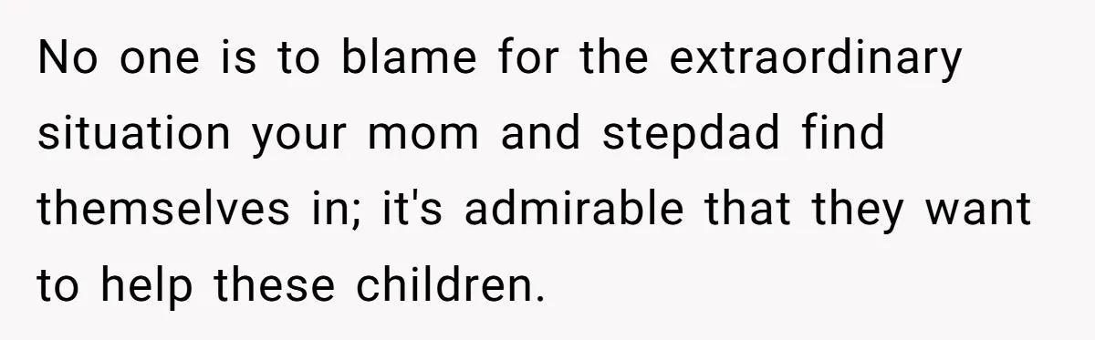 No one is to blame for the extraordinary situation your mom and stepdad find themselves in; it's admirable that they want to help these children.