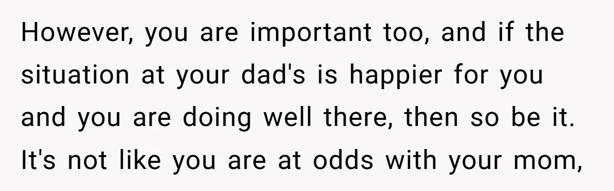 However, you are important too, and if the situation at your dad's is happier for you and you are doing well there, then so be it. It's not like you...