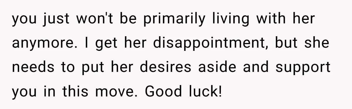 you just won't be primarily living with her anymore. I get her disappointment, but she needs to put her desires aside and support you in this move. Good luck!
