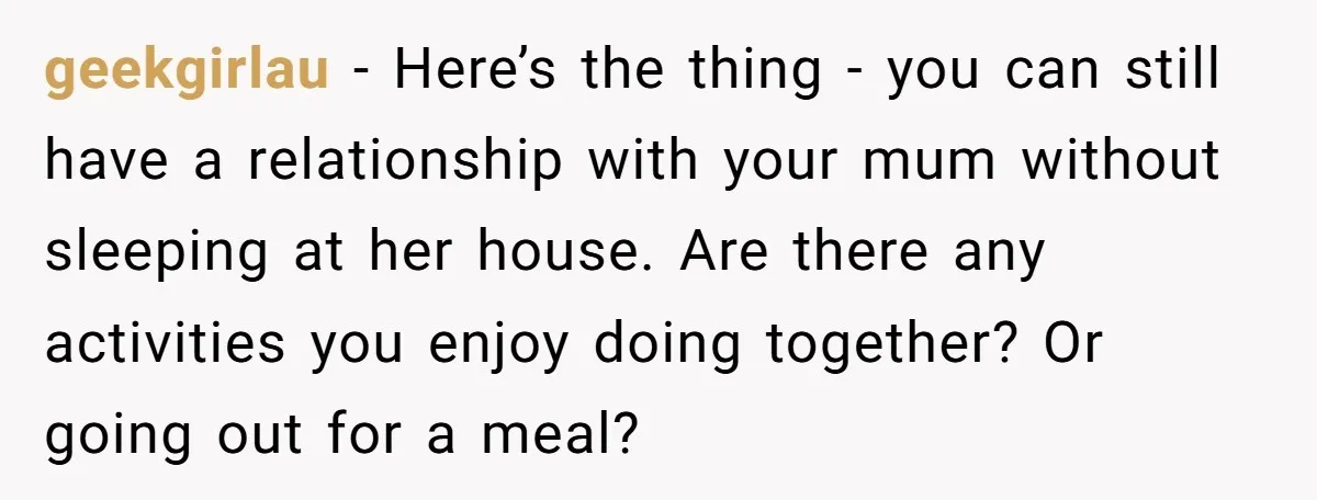 geekgirlau − Here’s the thing - you can still have a relationship with your mum without sleeping at her house. Are there any activities you enjoy doing together? Or going...