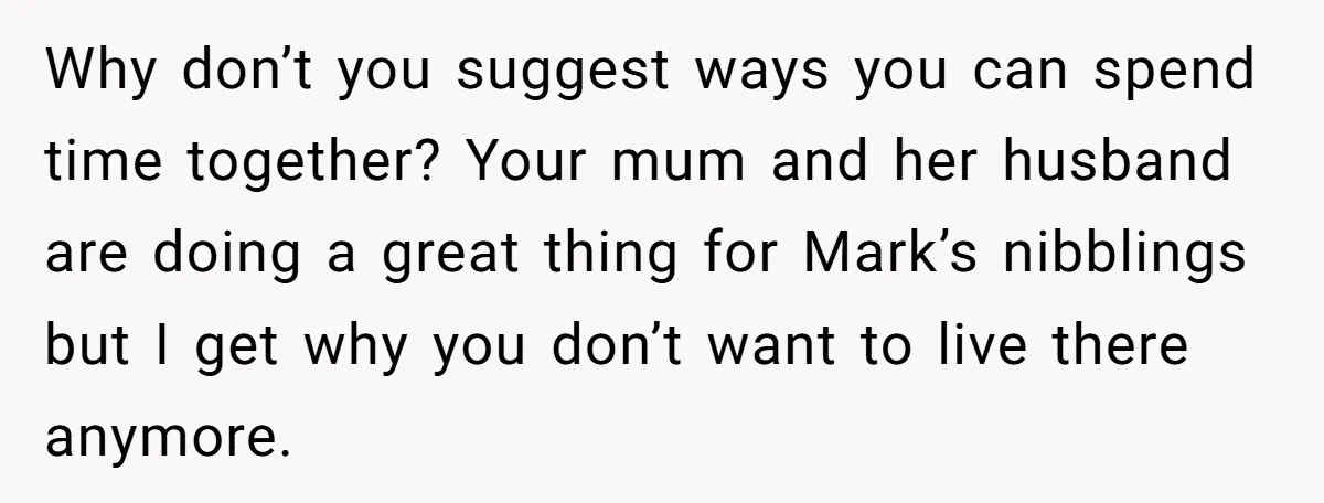 Why don’t you suggest ways you can spend time together? Your mum and her husband are doing a great thing for Mark’s nibblings but I get why you don’t want...