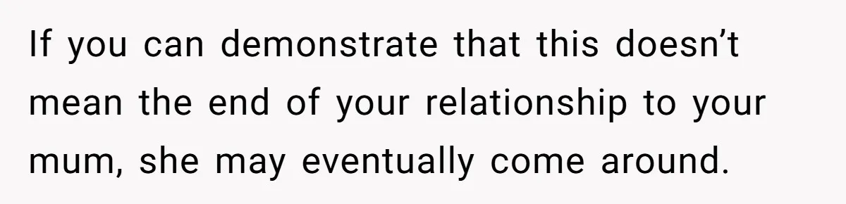 If you can demonstrate that this doesn’t mean the end of your relationship to your mum, she may eventually come around.
