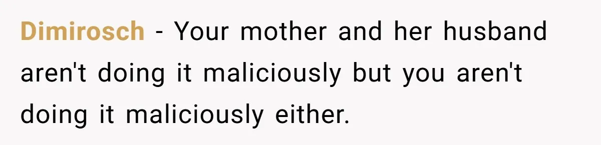 Dimirosch − Your mother and her husband aren't doing it maliciously but you aren't doing it maliciously either.