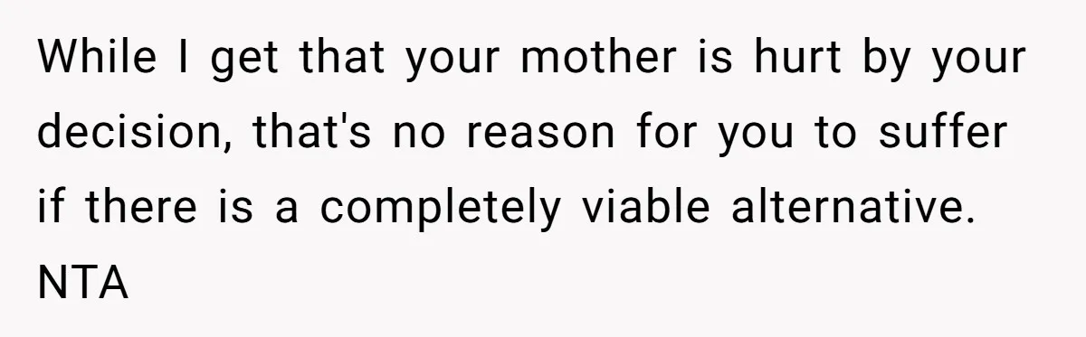 While I get that your mother is hurt by your decision, that's no reason for you to suffer if there is a completely viable alternative. NTA