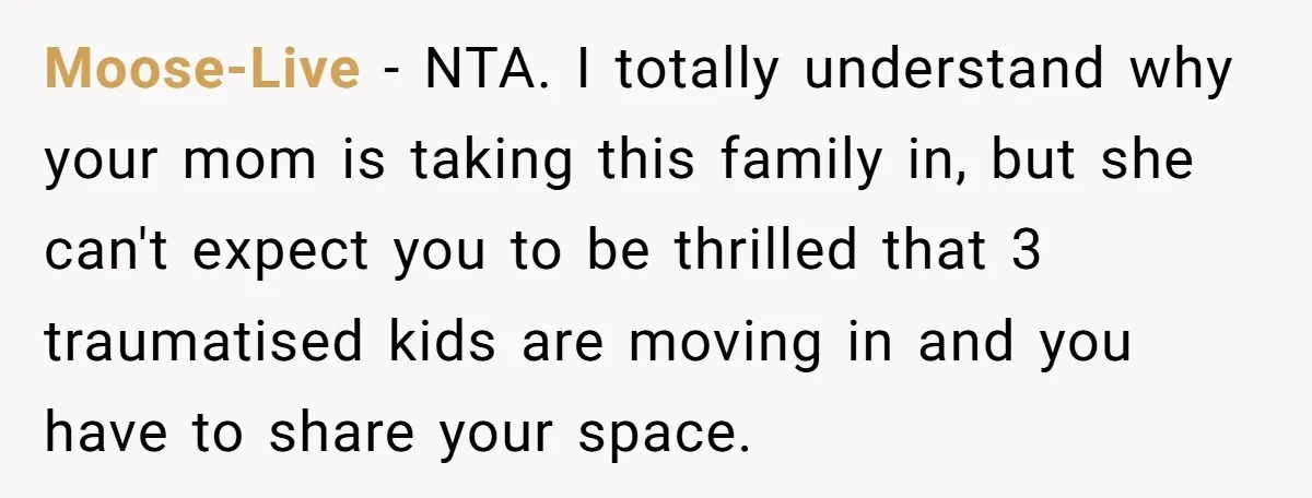 Moose-Live − NTA. I totally understand why your mom is taking this family in, but she can't expect you to be thrilled that 3 traumatised kids are moving in and...