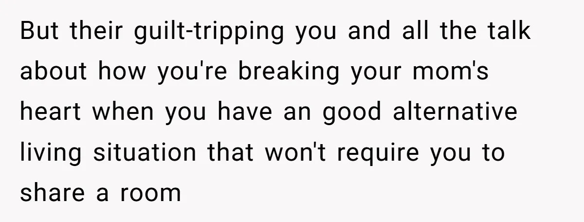 But their guilt-tripping you and all the talk about how you're breaking your mom's heart when you have an good alternative living situation that won't require you to share a...