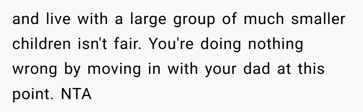 and live with a large group of much smaller children isn't fair. You're doing nothing wrong by moving in with your dad at this point. NTA