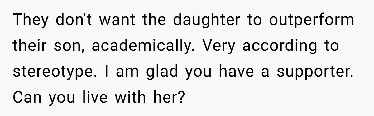They don't want the daughter to outperform their son, academically. Very according to stereotype. I am glad you have a supporter. Can you live with her?