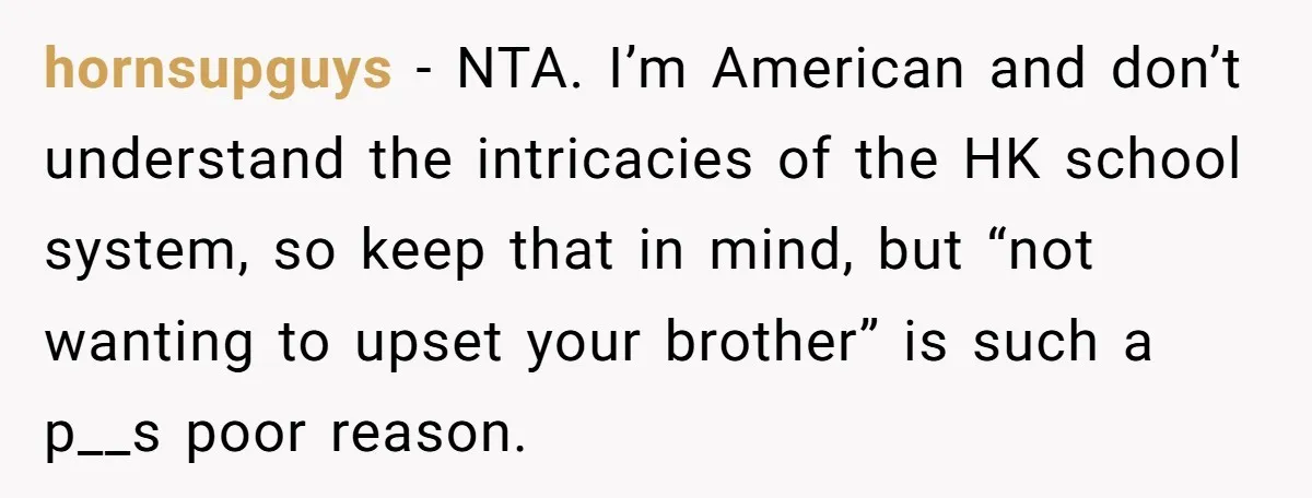 hornsupguys − NTA. I’m American and don’t understand the intricacies of the HK school system, so keep that in mind, but “not wanting to upset your brother” is such a...