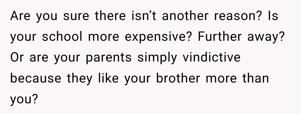 Are you sure there isn’t another reason? Is your school more expensive? Further away? Or are your parents simply vindictive because they like your brother more than you?