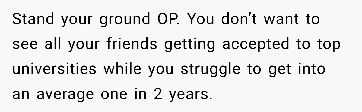 Stand your ground OP. You don’t want to see all your friends getting accepted to top universities while you struggle to get into an average one in 2 years.