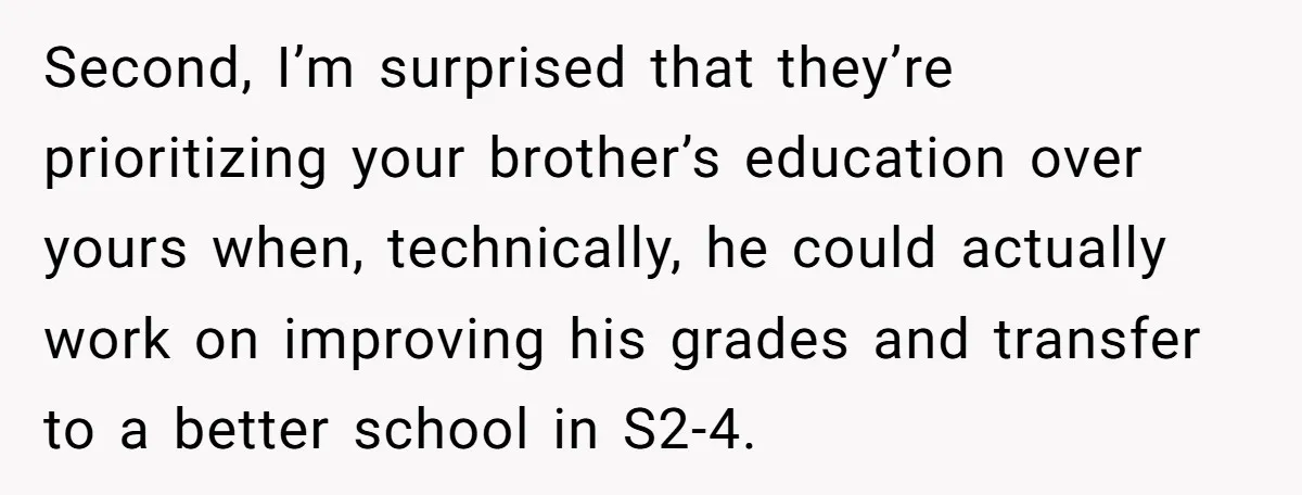 Second, I’m surprised that they’re prioritizing your brother’s education over yours when, technically, he could actually work on improving his grades and transfer to a better school in S2-4.