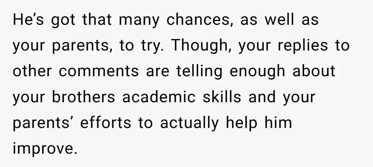 He’s got that many chances, as well as your parents, to try. Though, your replies to other comments are telling enough about your brothers academic skills and your parents’ efforts...