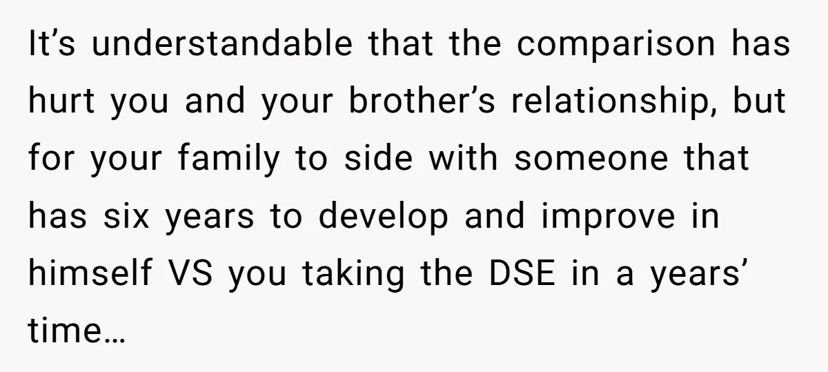 It’s understandable that the comparison has hurt you and your brother’s relationship, but for your family to side with someone that has six years to develop and improve in himself...
