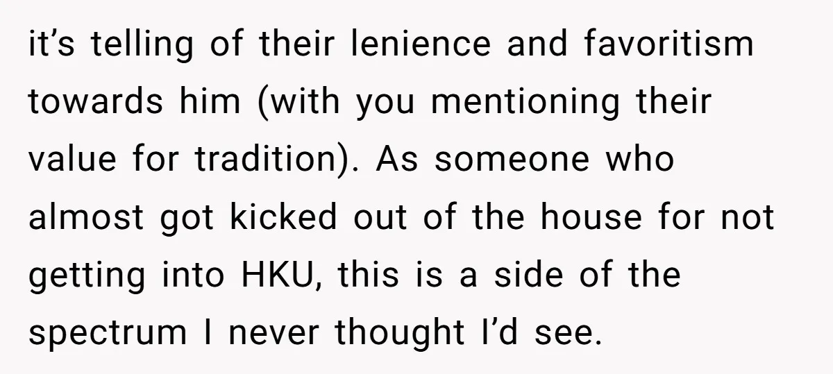 it’s telling of their lenience and favoritism towards him (with you mentioning their value for tradition). As someone who almost got kicked out of the house for not getting into...