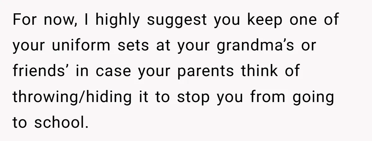 For now, I highly suggest you keep one of your uniform sets at your grandma’s or friends’ in case your parents think of throwing/hiding it to stop you from going...
