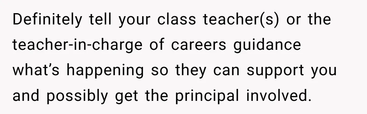 Definitely tell your class teacher(s) or the teacher-in-charge of careers guidance what’s happening so they can support you and possibly get the principal involved.