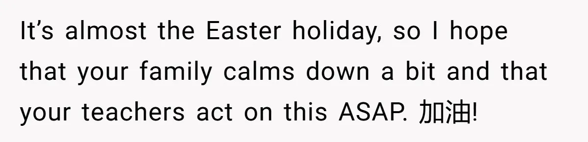 It’s almost the Easter holiday, so I hope that your family calms down a bit and that your teachers act on this ASAP. 加油!