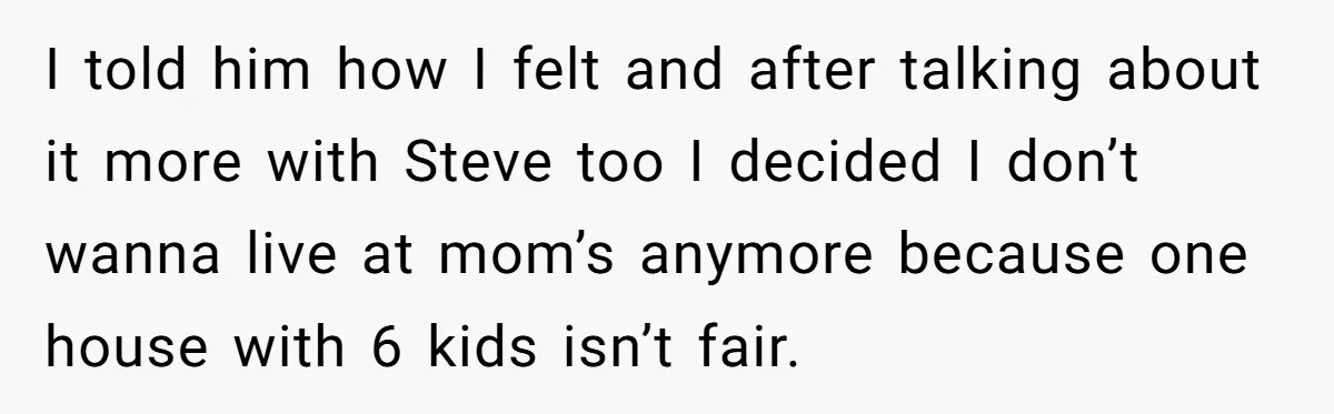 I told him how I felt and after talking about it more with Steve too I decided I don’t wanna live at mom’s anymore because one house with 6 kids...