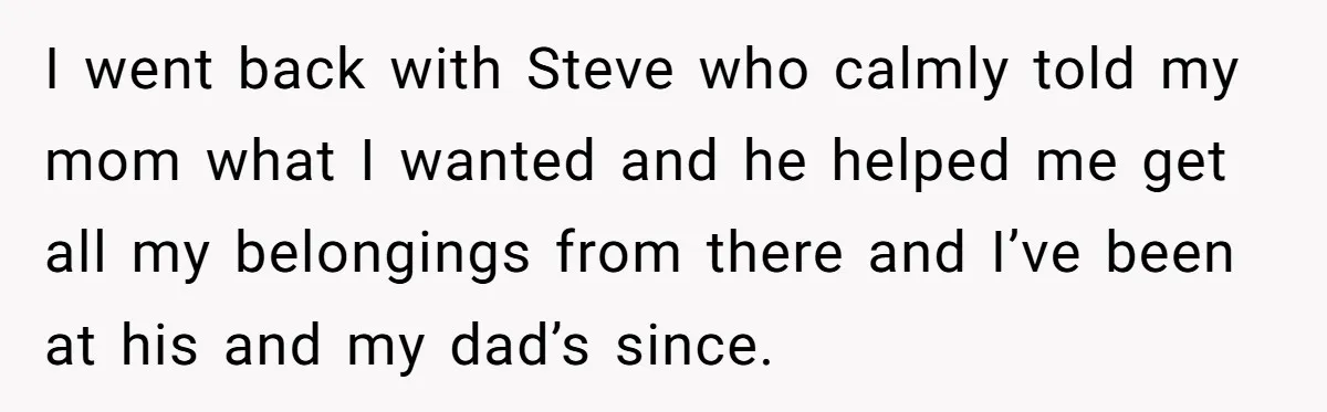 I went back with Steve who calmly told my mom what I wanted and he helped me get all my belongings from there and I’ve been at his and my...