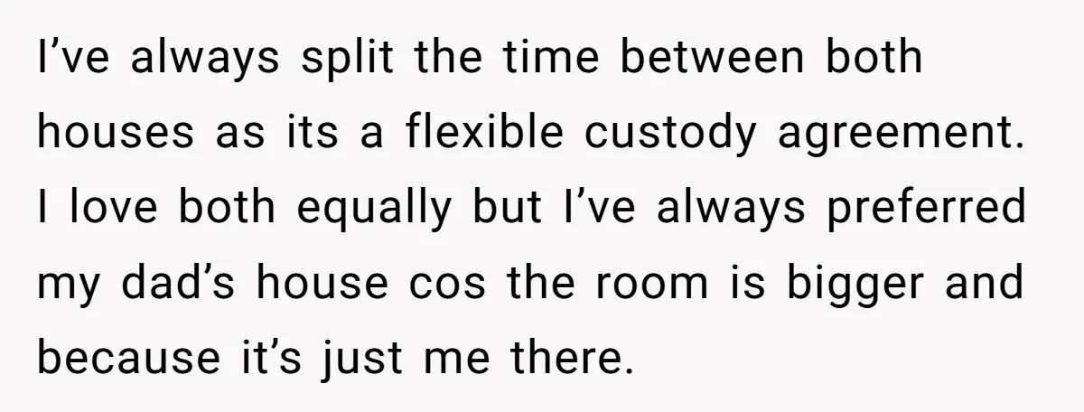 I’ve always split the time between both houses as its a flexible custody agreement. I love both equally but I’ve always preferred my dad’s house cos the room is bigger...