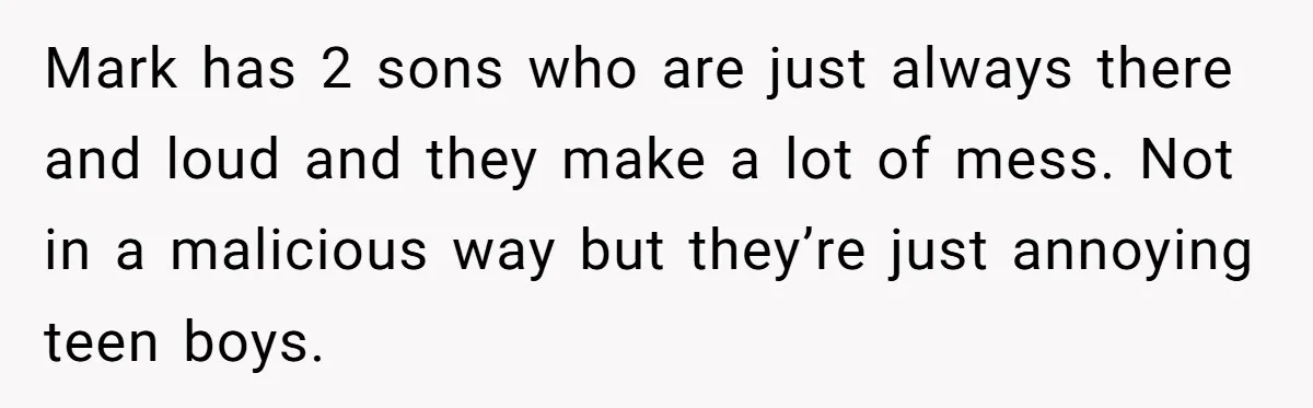 Mark has 2 sons who are just always there and loud and they make a lot of mess. Not in a malicious way but they’re just annoying teen boys.