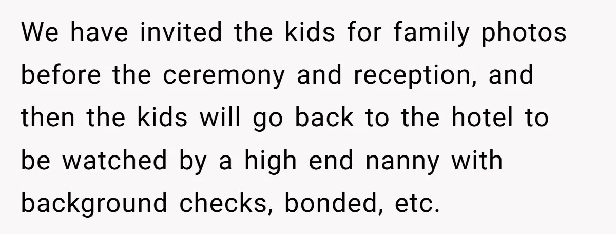 We have invited the kids for family photos before the ceremony and reception, and then the kids will go back to the hotel to be watched by a high end...