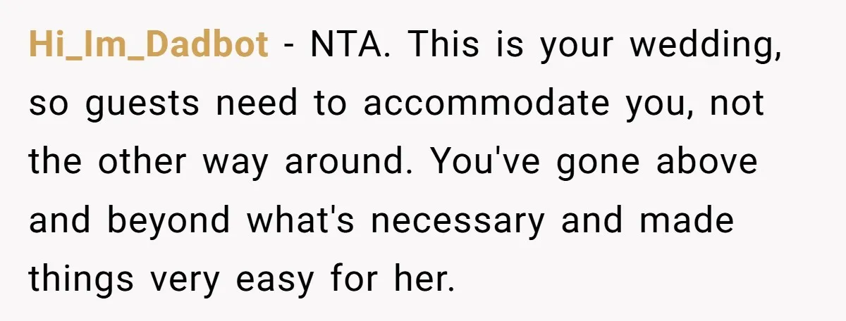 Hi_Im_Dadbot − NTA. This is your wedding, so guests need to accommodate you, not the other way around. You've gone above and beyond what's necessary and made things very easy...