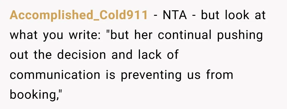 Accomplished_Cold911 − NTA - but look at what you write: "but her continual pushing out the decision and lack of communication is preventing us from booking,"