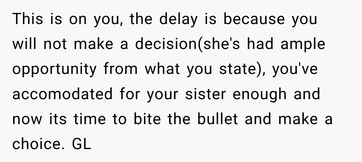 This is on you, the delay is because you will not make a decision(she's had ample opportunity from what you state), you've accomodated for your sister enough and now its...
