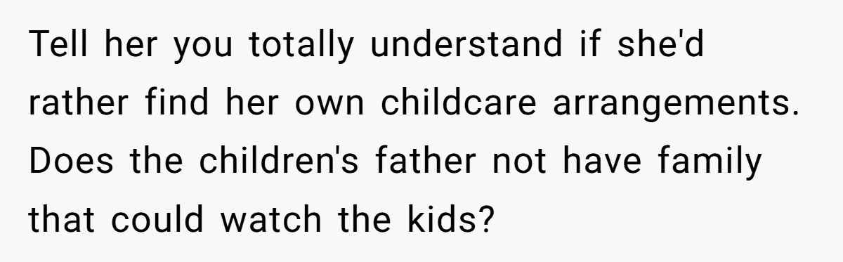 Tell her you totally understand if she'd rather find her own childcare arrangements. Does the children's father not have family that could watch the kids?